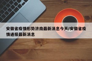 安徽省疫情形势济南最新消息今天/安徽省疫情通报最新消息