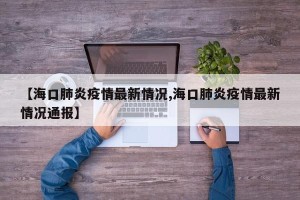 【海口肺炎疫情最新情况,海口肺炎疫情最新情况通报】