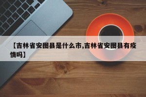 【吉林省安图县是什么市,吉林省安图县有疫情吗】