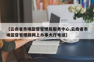 【云南省市场监督管理局服务中心,云南省市场监督管理局网上办事大厅电话】
