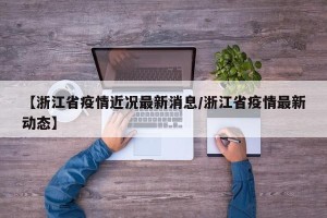 【浙江省疫情近况最新消息/浙江省疫情最新动态】
