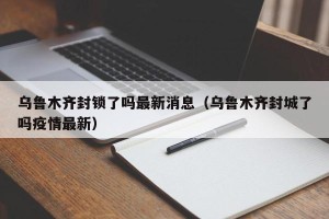 乌鲁木齐封锁了吗最新消息（乌鲁木齐封城了吗疫情最新）