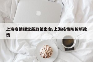上海疫情规定新政策出台/上海疫情防控新政策