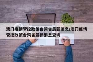 澳门疫情管控政策台湾省最新消息/澳门疫情管控政策台湾省最新消息查询