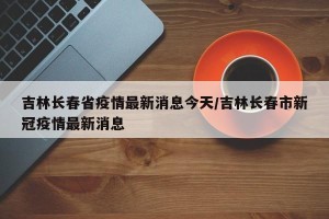 吉林长春省疫情最新消息今天/吉林长春市新冠疫情最新消息