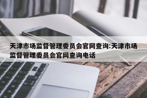 天津市场监督管理委员会官网查询:天津市场监督管理委员会官网查询电话
