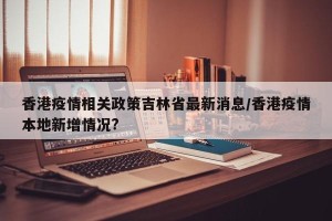 香港疫情相关政策吉林省最新消息/香港疫情本地新增情况?
