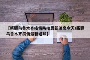 【新疆乌鲁木齐疫情防控最新消息今天/新疆乌鲁木齐疫情最新通知】
