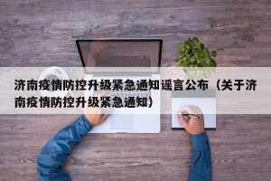 济南疫情防控升级紧急通知谣言公布（关于济南疫情防控升级紧急通知）