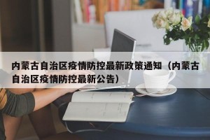 内蒙古自治区疫情防控最新政策通知（内蒙古自治区疫情防控最新公告）