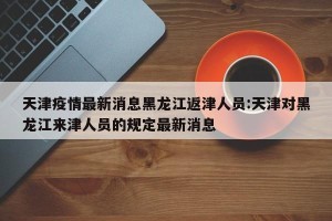天津疫情最新消息黑龙江返津人员:天津对黑龙江来津人员的规定最新消息