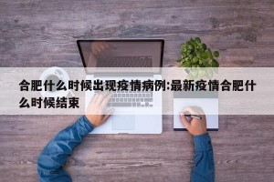 合肥什么时候出现疫情病例:最新疫情合肥什么时候结束