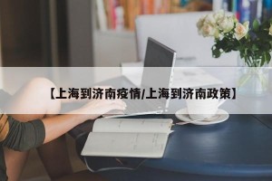 【上海到济南疫情/上海到济南政策】