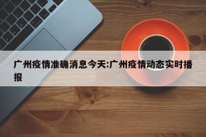 广州疫情准确消息今天:广州疫情动态实时播报