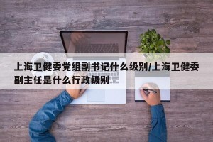 上海卫健委党组副书记什么级别/上海卫健委副主任是什么行政级别