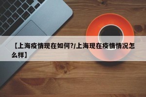 【上海疫情现在如何?/上海现在疫情情况怎么样】