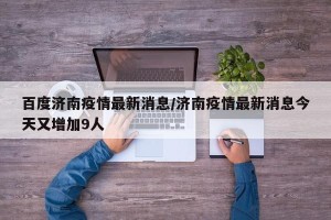 百度济南疫情最新消息/济南疫情最新消息今天又增加9人