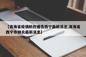 【青海省疫情防控通告西宁最新消息,青海省西宁市肺炎最新消息】