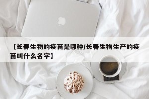 【长春生物的疫苗是哪种/长春生物生产的疫苗叫什么名字】