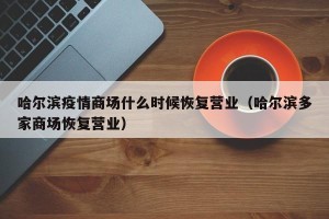 哈尔滨疫情商场什么时候恢复营业（哈尔滨多家商场恢复营业）