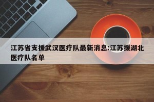 江苏省支援武汉医疗队最新消息:江苏援湖北医疗队名单