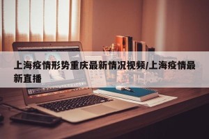 上海疫情形势重庆最新情况视频/上海疫情最新直播