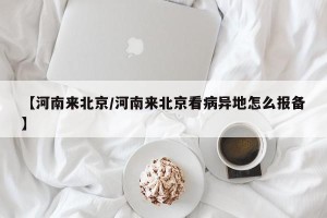 【河南来北京/河南来北京看病异地怎么报备】