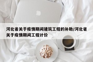 河北省关于疫情期间建筑工程的补助/河北省关于疫情期间工程计价