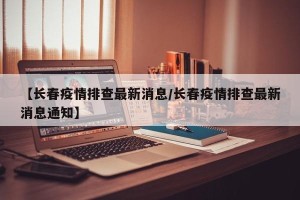【长春疫情排查最新消息/长春疫情排查最新消息通知】