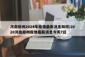 河南郑州2024年疫情最新消息如何/2020河南郑州疫情最新消息今天7日