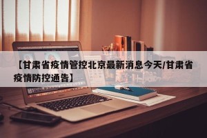 【甘肃省疫情管控北京最新消息今天/甘肃省疫情防控通告】
