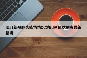 澳门新冠肺炎疫情情况:澳门新冠状病毒最新情况