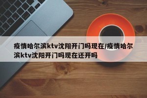 疫情哈尔滨ktv沈阳开门吗现在/疫情哈尔滨ktv沈阳开门吗现在还开吗