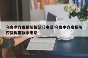 乌鲁木齐疫情防控部门电话:乌鲁木齐疫情防控指挥部联系电话