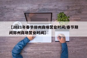 【2021年春节郑州商场营业时间/春节期间郑州商场营业时间】