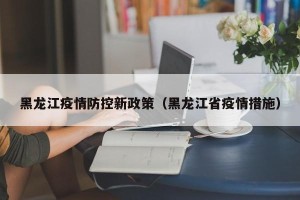 黑龙江疫情防控新政策（黑龙江省疫情措施）