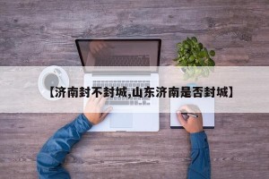 【济南封不封城,山东济南是否封城】