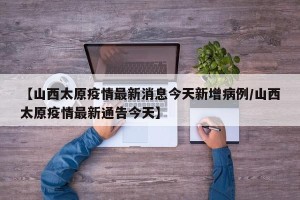 【山西太原疫情最新消息今天新增病例/山西太原疫情最新通告今天】