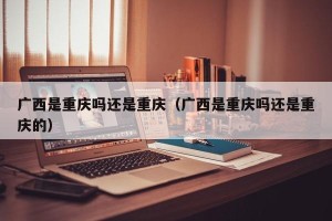 广西是重庆吗还是重庆（广西是重庆吗还是重庆的）