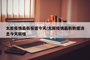 太原疫情最新报道今天/太原疫情最新数据消息今天新增