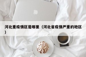 河北重疫情区是哪里（河北省疫情严重的地区）