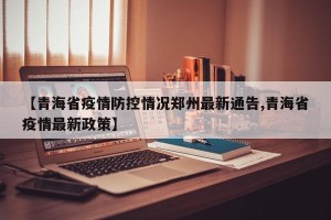 【青海省疫情防控情况郑州最新通告,青海省疫情最新政策】