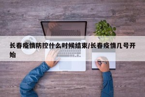 长春疫情防控什么时候结束/长春疫情几号开始