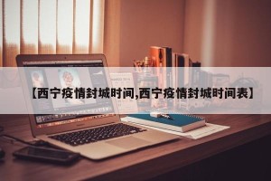 【西宁疫情封城时间,西宁疫情封城时间表】