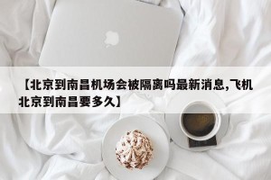 【北京到南昌机场会被隔离吗最新消息,飞机北京到南昌要多久】