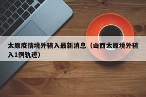 太原疫情境外输入最新消息（山西太原境外输入1例轨迹）