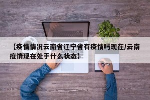 【疫情情况云南省辽宁省有疫情吗现在/云南疫情现在处于什么状态】