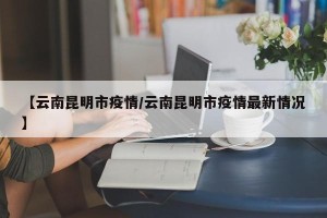 【云南昆明市疫情/云南昆明市疫情最新情况】
