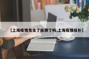 【上海疫情发生了反弹了吗,上海疫情反扑】