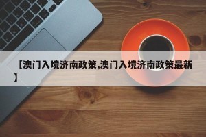 【澳门入境济南政策,澳门入境济南政策最新】